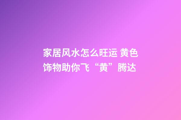 家居风水怎么旺运 黄色饰物助你飞“黄”腾达